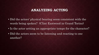 ANALYZING ACTING
• Did the actors' physical bearing seem consistent with the
words being spoken? (Clint Eastwood in Grand Torino)
• Is the actor setting an appropriate tempo for the character?
• Did the actors seem to be listening and reacting to one
another?
 