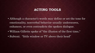 ACTING TOOLS
• Although a character's words may define or set the tone for
emotionality, nonverbal behavior usually underscores,
enhances, or even contradicts the spoken dialogue.
• William Gillette spoke of "the illusion of the first time,“
• Subtext. “little window or TV above their head”
 