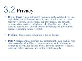 Privacy3.2
• Digital Dossier: data integrated from data gathered about you in a
typical day (surveillance cameras located on toll roads, on other
roadways, in busy intersections, in public places, and at work;
credit card transactions; telephone calls (landline and cellular);
banking transactions; queries to search engines; and government
records (including police records).
• Profiling: The process of forming a digital dossier.
• Data Aggregators: companies that collect public data such as real
estate records and published telephone numbers, in addition to
nonpublic information such as Social Security numbers; fi nancial
data; and police, criminal, and motor vehicle records.
 