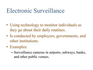 Electronic Surveillance
• Using technology to monitor individuals as
they go about their daily routines.
• Is conducted by employers, governments, and
other institutions.
• Examples:
– Surveillance cameras in airports, subways, banks,
and other public venues.
 