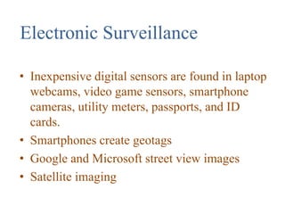 Electronic Surveillance
• Inexpensive digital sensors are found in laptop
webcams, video game sensors, smartphone
cameras, utility meters, passports, and ID
cards.
• Smartphones create geotags
• Google and Microsoft street view images
• Satellite imaging
 