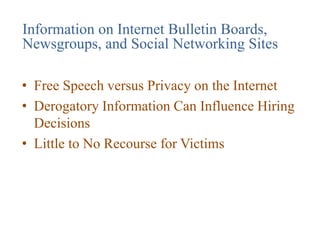 Information on Internet Bulletin Boards,
Newsgroups, and Social Networking Sites
• Free Speech versus Privacy on the Internet
• Derogatory Information Can Influence Hiring
Decisions
• Little to No Recourse for Victims
 