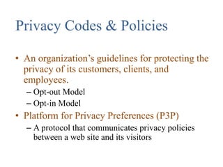 Privacy Codes & Policies
• An organization’s guidelines for protecting the
privacy of its customers, clients, and
employees.
– Opt-out Model
– Opt-in Model
• Platform for Privacy Preferences (P3P)
– A protocol that communicates privacy policies
between a web site and its visitors
 