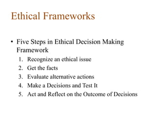 Ethical Frameworks
• Five Steps in Ethical Decision Making
Framework
1. Recognize an ethical issue
2. Get the facts
3. Evaluate alternative actions
4. Make a Decisions and Test It
5. Act and Reflect on the Outcome of Decisions
 
