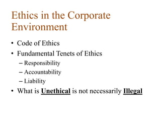 Ethics in the Corporate
Environment
• Code of Ethics
• Fundamental Tenets of Ethics
– Responsibility
– Accountability
– Liability
• What is Unethical is not necessarily Illegal
 
