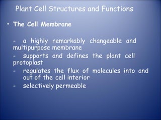 Plant Cell Structures and Functions
• The Cell Membrane
- a highly remarkably changeable and
multipurpose membrane
- supports and defines the plant cell
protoplast
- regulates the flux of molecules into and
out of the cell interior
- selectively permeable
 