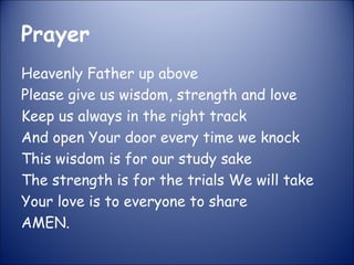 Prayer
Heavenly Father up above
Please give us wisdom, strength and love
Keep us always in the right track
And open Your door every time we knock
This wisdom is for our study sake
The strength is for the trials We will take
Your love is to everyone to share
AMEN.
 