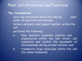 Plant Cell Structures and Functions
• The Cytoskeleton
- very tiny structures which can only be seen
under an electronic microscope
- forms a network and support system within the
cell
- performs the following:
a. help maintain organelle position and
organization within the cell; direct cell
expansion and control the movement of
chromosomes during nuclear division; and
b. transports large molecules within the cell
(for some filaments)
 