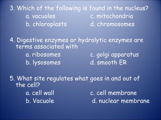 3. Which of the following is found in the nucleus?
a. vacuoles c. mitochondria
b. chloroplasts d. chromosomes
4. Digestive enzymes or hydrolytic enzymes are
terms associated with
a. ribosomes c. golgi apparatus
b. lysosomes d. smooth ER
5. What site regulates what goes in and out of
the cell?
a. cell wall c. cell membrane
b. Vacuole d. nuclear membrane
 
