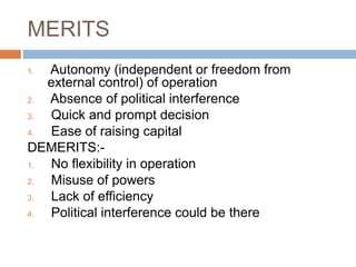 MERITS
1. Autonomy (independent or freedom from
external control) of operation
2. Absence of political interference
3. Quick and prompt decision
4. Ease of raising capital
DEMERITS:-
1. No flexibility in operation
2. Misuse of powers
3. Lack of efficiency
4. Political interference could be there
 