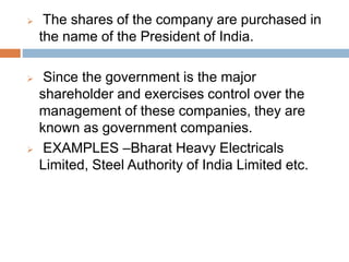  The shares of the company are purchased in
the name of the President of India.
 Since the government is the major
shareholder and exercises control over the
management of these companies, they are
known as government companies.
 EXAMPLES –Bharat Heavy Electricals
Limited, Steel Authority of India Limited etc.
 