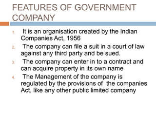FEATURES OF GOVERNMENT
COMPANY
1. It is an organisation created by the Indian
Companies Act, 1956
2. The company can file a suit in a court of law
against any third party and be sued.
3. The company can enter in to a contract and
can acquire property in its own name
4. The Management of the company is
regulated by the provisions of the companies
Act, like any other public limited company
 