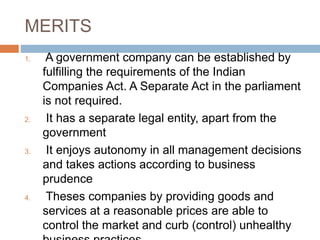 MERITS
1. A government company can be established by
fulfilling the requirements of the Indian
Companies Act. A Separate Act in the parliament
is not required.
2. It has a separate legal entity, apart from the
government
3. It enjoys autonomy in all management decisions
and takes actions according to business
prudence
4. Theses companies by providing goods and
services at a reasonable prices are able to
control the market and curb (control) unhealthy
 