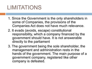 LIMITATIONS
1. Since the Government is the only shareholders in
some of Companies, the provisions of the
Companies Act does not have much relevance.
2. It evads (avoids, escape) constitutional
responsibility, which a company financed by the
government should have. It is not answerable
directly to the parliament
3. The government being the sole shareholder, the
management and administration rests in the
hands of the government. The main purpose of a
government company, registered like other
company is defeated.
 