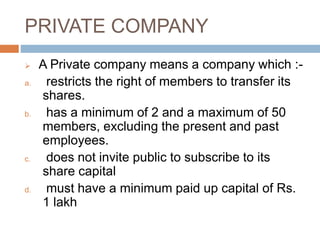 PRIVATE COMPANY
 A Private company means a company which :-
a. restricts the right of members to transfer its
shares.
b. has a minimum of 2 and a maximum of 50
members, excluding the present and past
employees.
c. does not invite public to subscribe to its
share capital
d. must have a minimum paid up capital of Rs.
1 lakh
 
