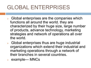 GLOBAL ENTERPRISES
 Global enterprises are the companies which
functions all around the world. they are
characterized by their huge size, large number
of products, advance technology, marketing
strategies and network of operations all over
the world.
 Global enterprises thus are huge industrial
organizations which extend their industrial and
marketing operations through a network of
their branches in several countries.
 example--- MNCs
 