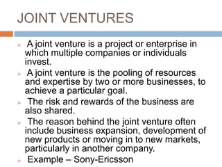 JOINT VENTURES
 A joint venture is a project or enterprise in
which multiple companies or individuals
invest.
 A joint venture is the pooling of resources
and expertise by two or more businesses, to
achieve a particular goal.
 The risk and rewards of the business are
also shared.
 The reason behind the joint venture often
include business expansion, development of
new products or moving in to new markets,
particularly in another company.
 Example – Sony-Ericsson
 