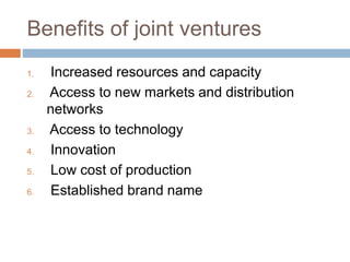 Benefits of joint ventures
1. Increased resources and capacity
2. Access to new markets and distribution
networks
3. Access to technology
4. Innovation
5. Low cost of production
6. Established brand name
 