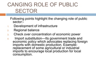 CANGING ROLE OF PUBLIC
SECTOR
Following points highlight the changing role of public
sector:-
1. Development of infrastructure
2. Regional balance
3. Check over concentration of economic power
4. Import substitution—Its government trade and
economic policy which advocates replacing foreign
imports with domestic production. Example-
replacement of some agricultural or industrial
imports to encourage local production for local
consumption.
 