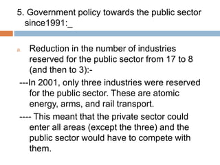 5. Government policy towards the public sector
since1991:_
a. Reduction in the number of industries
reserved for the public sector from 17 to 8
(and then to 3):-
---In 2001, only three industries were reserved
for the public sector. These are atomic
energy, arms, and rail transport.
---- This meant that the private sector could
enter all areas (except the three) and the
public sector would have to compete with
them.
 