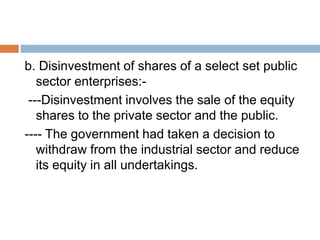 b. Disinvestment of shares of a select set public
sector enterprises:-
---Disinvestment involves the sale of the equity
shares to the private sector and the public.
---- The government had taken a decision to
withdraw from the industrial sector and reduce
its equity in all undertakings.
 