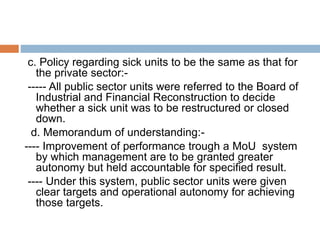 c. Policy regarding sick units to be the same as that for
the private sector:-
----- All public sector units were referred to the Board of
Industrial and Financial Reconstruction to decide
whether a sick unit was to be restructured or closed
down.
d. Memorandum of understanding:-
---- Improvement of performance trough a MoU system
by which management are to be granted greater
autonomy but held accountable for specified result.
---- Under this system, public sector units were given
clear targets and operational autonomy for achieving
those targets.
 