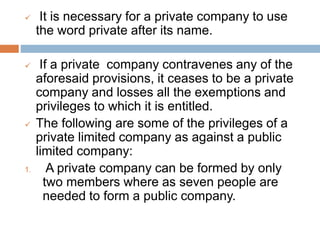  It is necessary for a private company to use
the word private after its name.
 If a private company contravenes any of the
aforesaid provisions, it ceases to be a private
company and losses all the exemptions and
privileges to which it is entitled.
 The following are some of the privileges of a
private limited company as against a public
limited company:
1. A private company can be formed by only
two members where as seven people are
needed to form a public company.
 