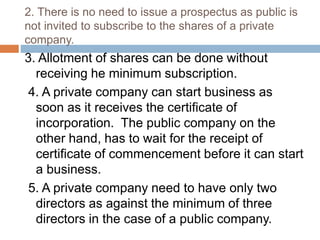 2. There is no need to issue a prospectus as public is
not invited to subscribe to the shares of a private
company.
3. Allotment of shares can be done without
receiving he minimum subscription.
4. A private company can start business as
soon as it receives the certificate of
incorporation. The public company on the
other hand, has to wait for the receipt of
certificate of commencement before it can start
a business.
5. A private company need to have only two
directors as against the minimum of three
directors in the case of a public company.
 