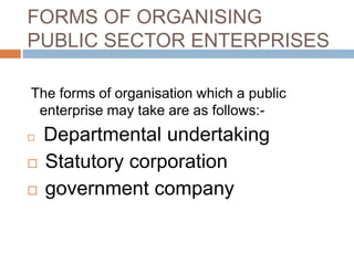 FORMS OF ORGANISING
PUBLIC SECTOR ENTERPRISES
The forms of organisation which a public
enterprise may take are as follows:-
 Departmental undertaking
 Statutory corporation
 government company
 