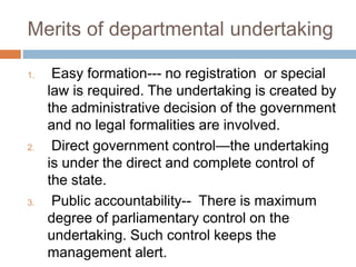 Merits of departmental undertaking
1. Easy formation--- no registration or special
law is required. The undertaking is created by
the administrative decision of the government
and no legal formalities are involved.
2. Direct government control—the undertaking
is under the direct and complete control of
the state.
3. Public accountability-- There is maximum
degree of parliamentary control on the
undertaking. Such control keeps the
management alert.
 
