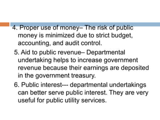 4. Proper use of money– The risk of public
money is minimized due to strict budget,
accounting, and audit control.
5. Aid to public revenue– Departmental
undertaking helps to increase government
revenue because their earnings are deposited
in the government treasury.
6. Public interest--- departmental undertakings
can better serve public interest. They are very
useful for public utility services.
 