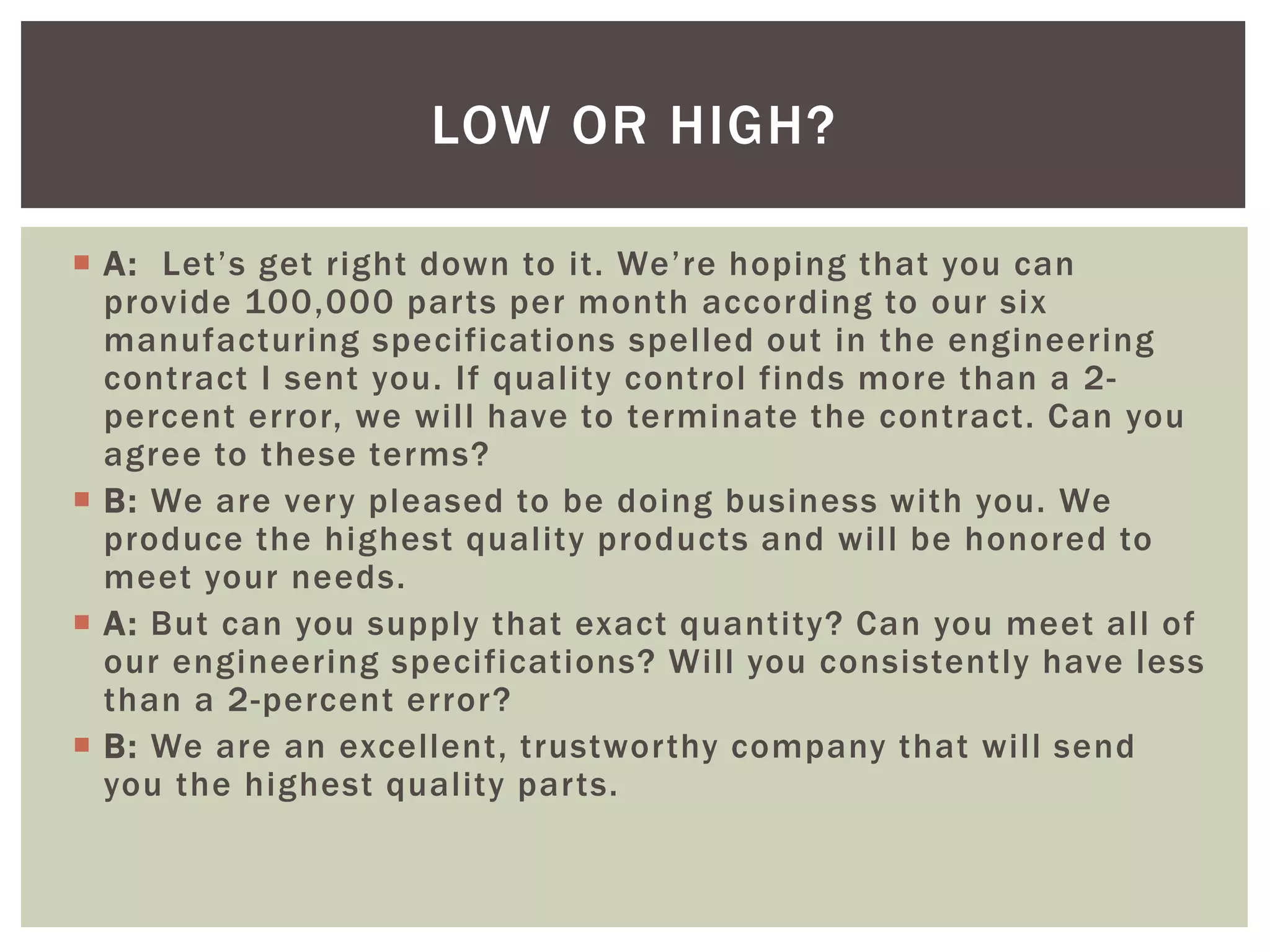  A: Let’s get right down to it. We’re hoping that you can
provide 100,000 parts per month according to our six
manufacturing specifications spelled out in the engineering
contract I sent you. If quality control finds more than a 2-
percent error, we will have to terminate the contract. Can you
agree to these terms?
 B: We are very pleased to be doing business with you. We
produce the highest quality products and will be honored to
meet your needs.
 A: But can you supply that exact quantity? Can you meet all of
our engineering specifications? Will you consistently have less
than a 2-percent error?
 B: We are an excellent, trustworthy company that will send
you the highest quality parts.
LOW OR HIGH?
 
