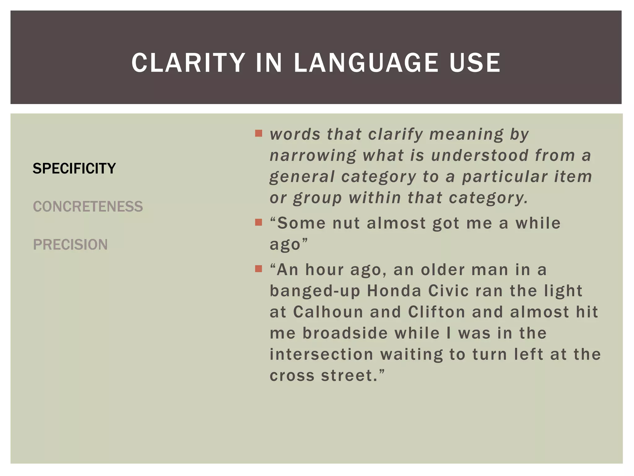  words that clarify meaning by
narrowing what is understood from a
general category to a particular item
or group within that category.
 “Some nut almost got me a while
ago”
 “An hour ago, an older man in a
banged-up Honda Civic ran the light
at Calhoun and Clifton and almost hit
me broadside while I was in the
intersection waiting to turn left at the
cross street.”
CLARITY IN LANGUAGE USE
SPECIFICITY
CONCRETENESS
PRECISION
 