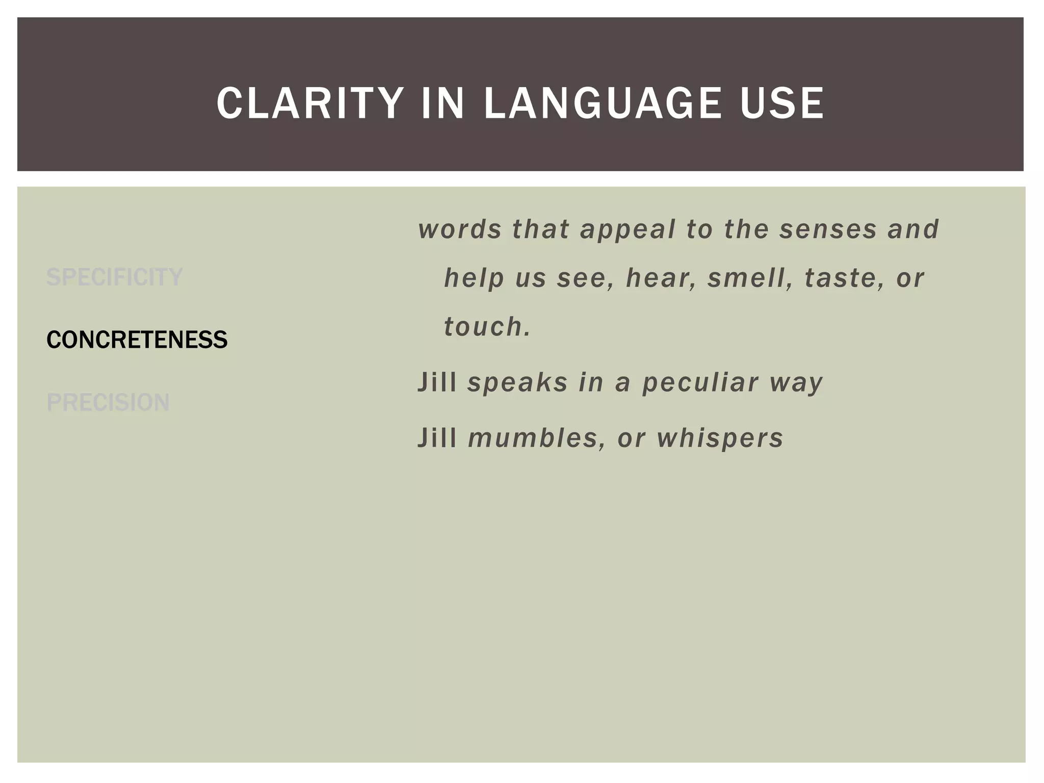 CLARITY IN LANGUAGE USE
SPECIFICITY
CONCRETENESS
PRECISION
words that appeal to the senses and
help us see, hear, smell, taste, or
touch.
Jill speaks in a peculiar way
Jill mumbles, or whispers
 