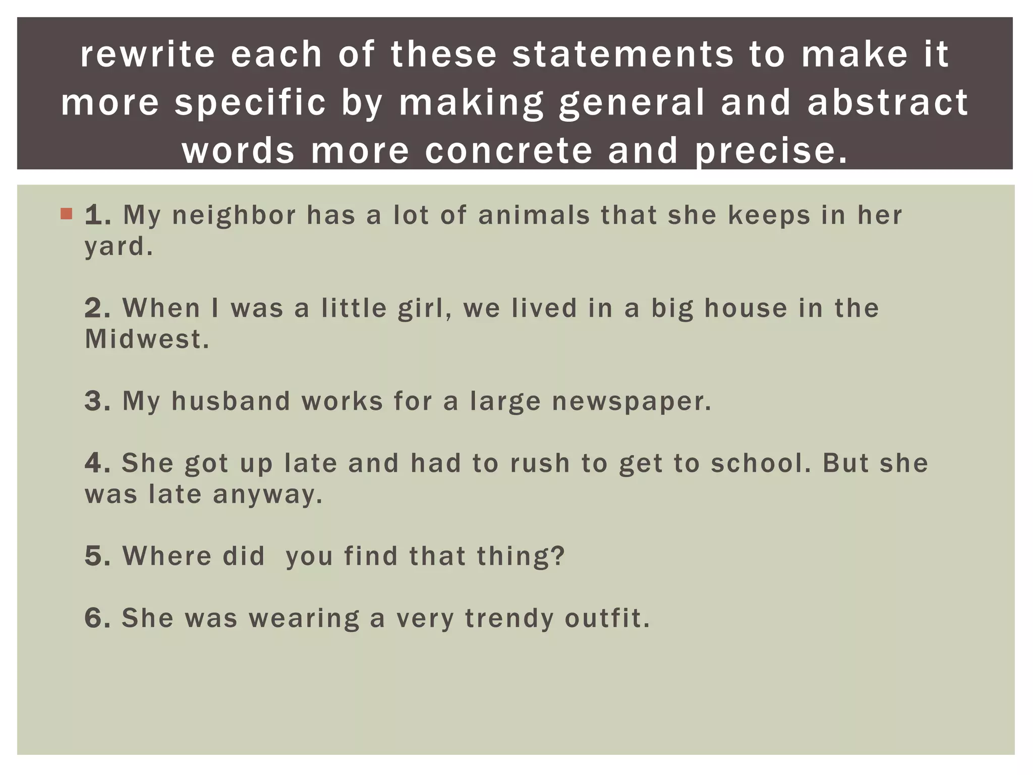  1. My neighbor has a lot of animals that she keeps in her
yard.
2. When I was a little girl, we lived in a big house in the
Midwest.
3. My husband works for a large newspaper.
4. She got up late and had to rush to get to school. But she
was late anyway.
5. Where did you find that thing?
6. She was wearing a very trendy outfit.
rewrite each of these statements to make it
more specific by making general and abstract
words more concrete and precise.
 