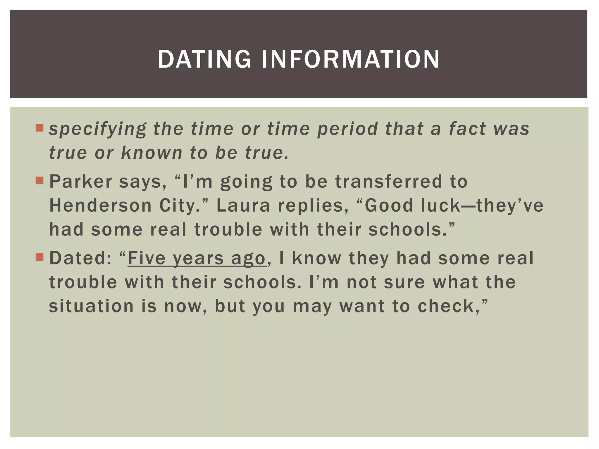  specifying the time or time period that a fact was
true or known to be true.
 Parker says, “I’m going to be transferred to
Henderson City.” Laura replies, “Good luck—they’ve
had some real trouble with their schools.”
 Dated: “Five years ago, I know they had some real
trouble with their schools. I’m not sure what the
situation is now, but you may want to check,”
DATING INFORMATION
 