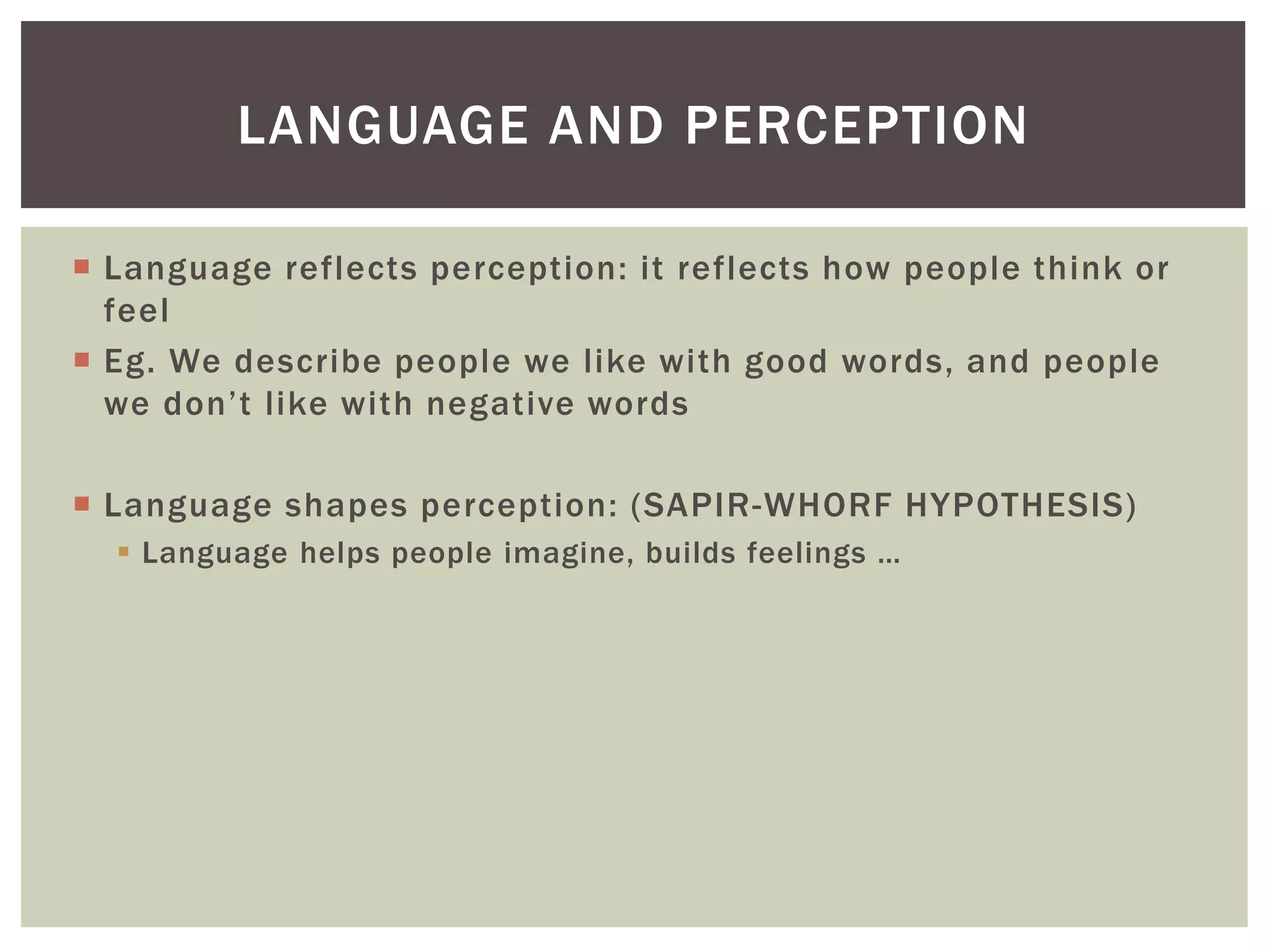  Language reflects perception: it reflects how people think or
feel
 Eg. We describe people we like with good words, and people
we don’t like with negative words
 Language shapes perception: (SAPIR-WHORF HYPOTHESIS)
 Language helps people imagine, builds feelings …
LANGUAGE AND PERCEPTION
 