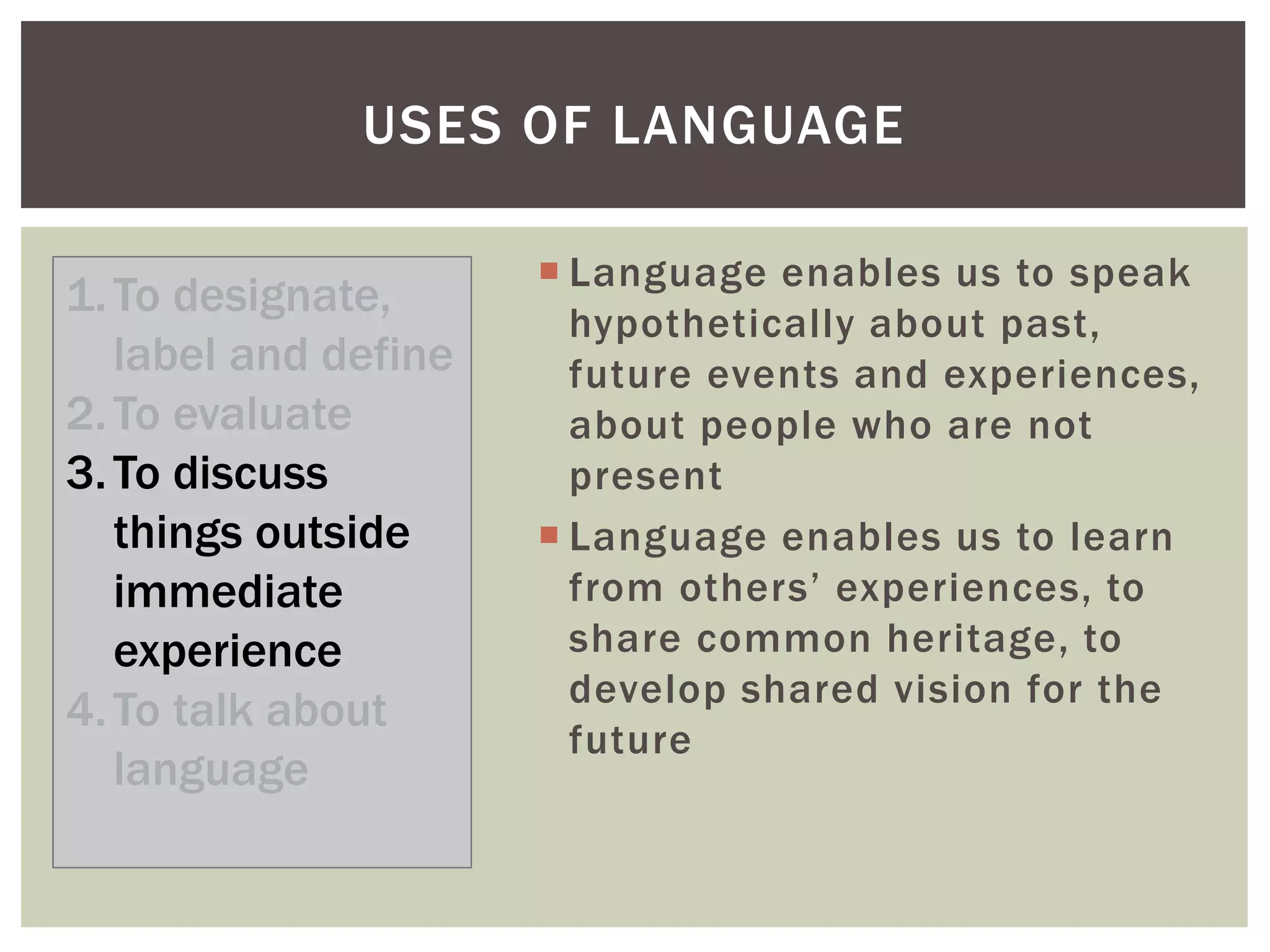  Language enables us to speak
hypothetically about past,
future events and experiences,
about people who are not
present
 Language enables us to learn
from others’ experiences, to
share common heritage, to
develop shared vision for the
future
USES OF LANGUAGE
1.To designate,
label and define
2.To evaluate
3.To discuss
things outside
immediate
experience
4.To talk about
language
 