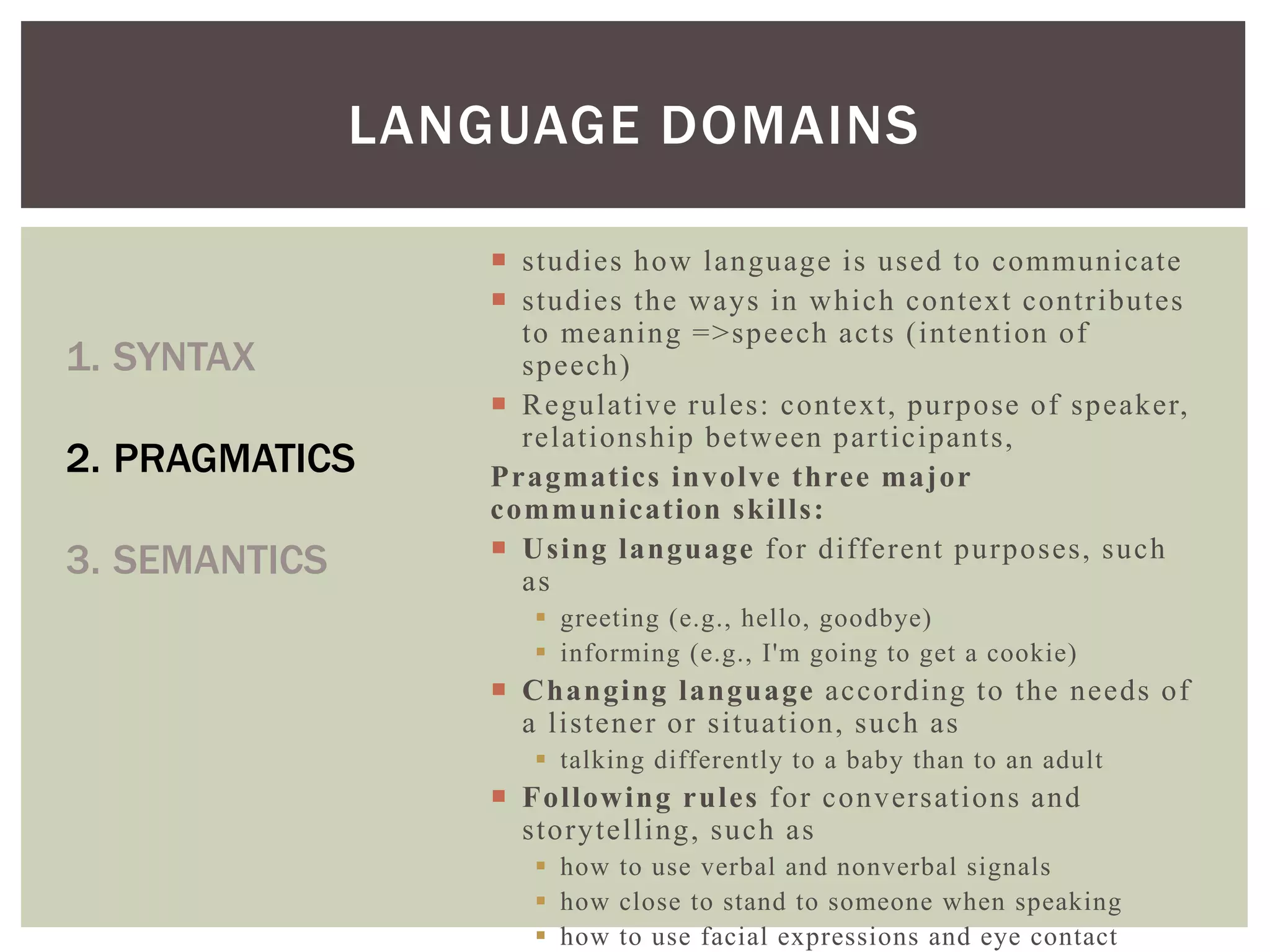  studies how language is used to communicate
 studies the ways in which context contributes
to meaning =>speech acts (intention of
speech)
 Regulative rules: context, purpose of speaker,
relationship between participants,
Pragmatics involve three major
communication skills:
 Using language for different purposes, such
as
 greeting (e.g., hello, goodbye)
 informing (e.g., I'm going to get a cookie)
 Changing language according to the needs of
a listener or situation, such as
 talking differently to a baby than to an adult
 Following rules for conversations and
storytelling, such as
 how to use verbal and nonverbal signals
 how close to stand to someone when speaking
 how to use facial expressions and eye contact
LANGUAGE DOMAINS
1. SYNTAX
2. PRAGMATICS
3. SEMANTICS
 