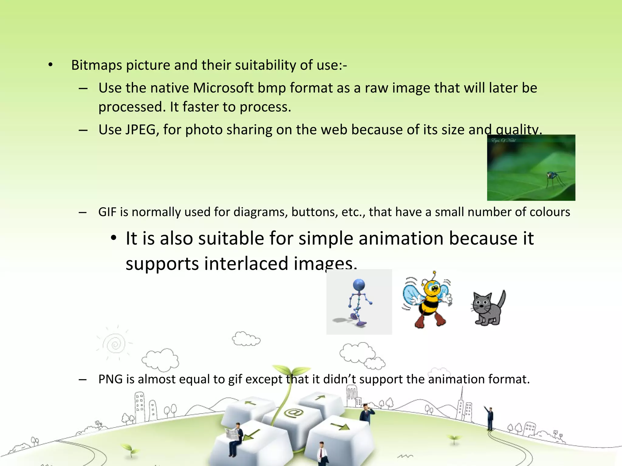 • Bitmaps picture and their suitability of use:-
– Use the native Microsoft bmp format as a raw image that will later be
processed. It faster to process.
– Use JPEG, for photo sharing on the web because of its size and quality.
– GIF is normally used for diagrams, buttons, etc., that have a small number of colours
• It is also suitable for simple animation because it
supports interlaced images.
– PNG is almost equal to gif except that it didn’t support the animation format.
 