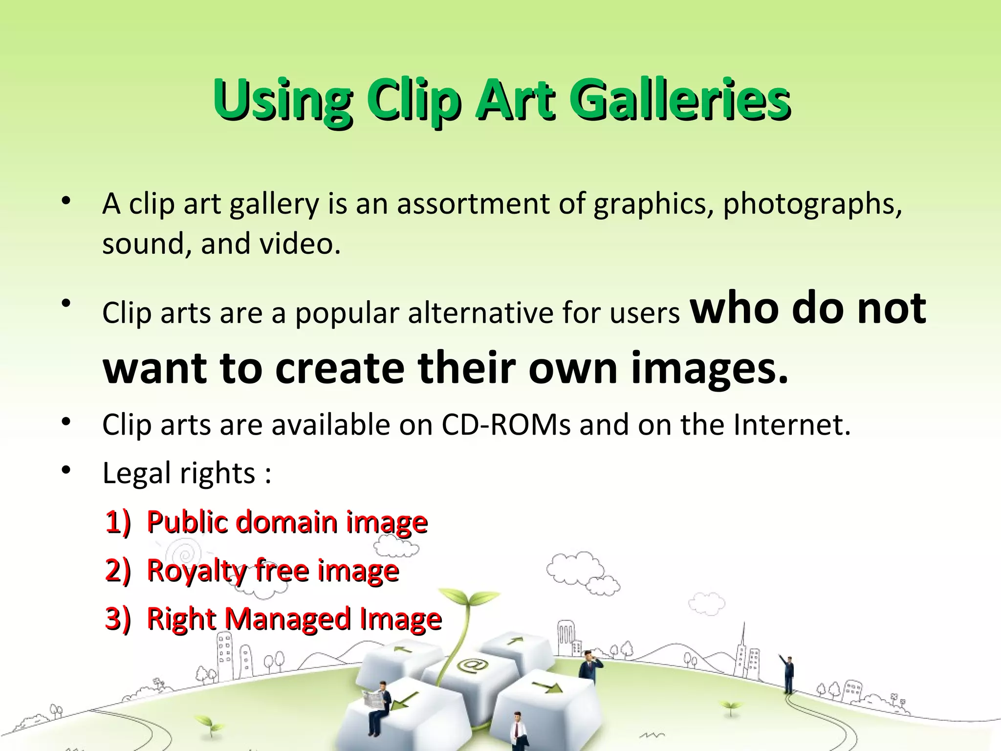 Using Clip Art GalleriesUsing Clip Art Galleries
• A clip art gallery is an assortment of graphics, photographs,
sound, and video.
• Clip arts are a popular alternative for users who do not
want to create their own images.
• Clip arts are available on CD-ROMs and on the Internet.
• Legal rights :
1)1) Public domain imagePublic domain image
2)2) Royalty free imageRoyalty free image
3)3) Right Managed ImageRight Managed Image
 