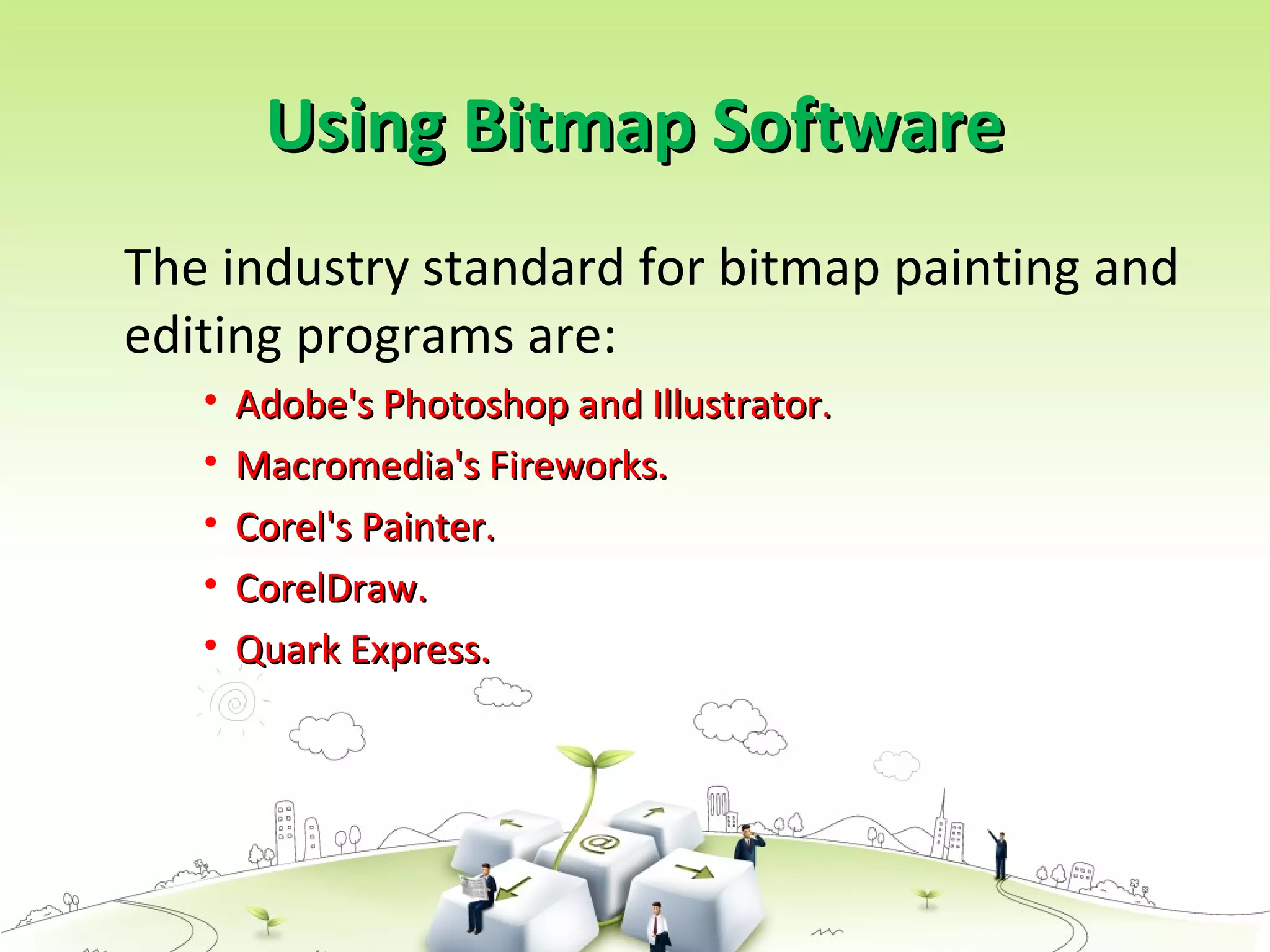 Using Bitmap SoftwareUsing Bitmap Software
The industry standard for bitmap painting and
editing programs are:
• Adobe's Photoshop and Illustrator.Adobe's Photoshop and Illustrator.
• Macromedia's Fireworks.Macromedia's Fireworks.
• Corel's Painter.Corel's Painter.
• CorelDraw.CorelDraw.
• Quark Express.Quark Express.
 