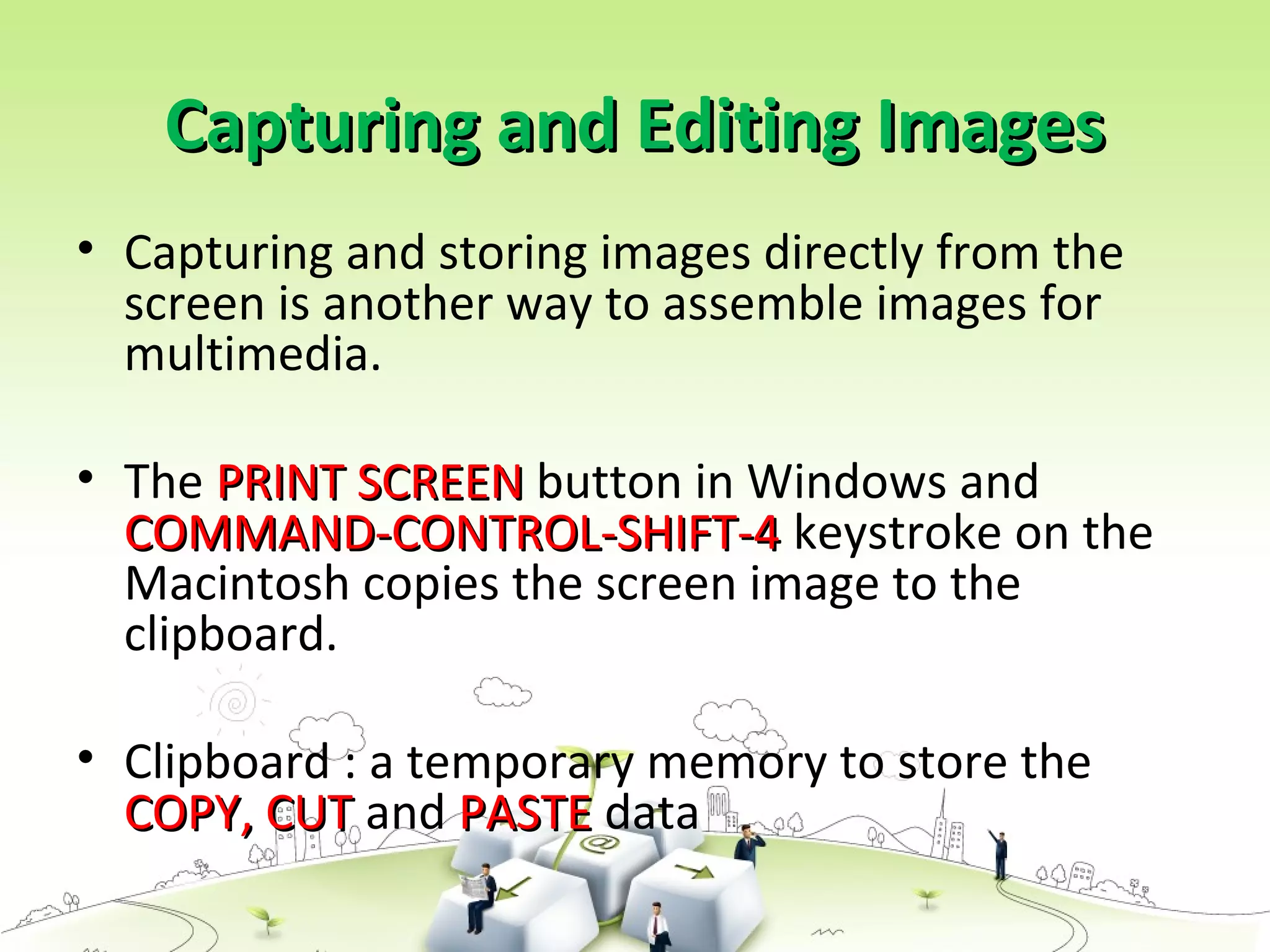 Capturing and Editing ImagesCapturing and Editing Images
• Capturing and storing images directly from the
screen is another way to assemble images for
multimedia.
• The PRINT SCREENPRINT SCREEN button in Windows and
COMMAND-CONTROL-SHIFT-4COMMAND-CONTROL-SHIFT-4 keystroke on the
Macintosh copies the screen image to the
clipboard.
• Clipboard : a temporary memory to store the
COPY, CUTCOPY, CUT and PASTEPASTE data
 