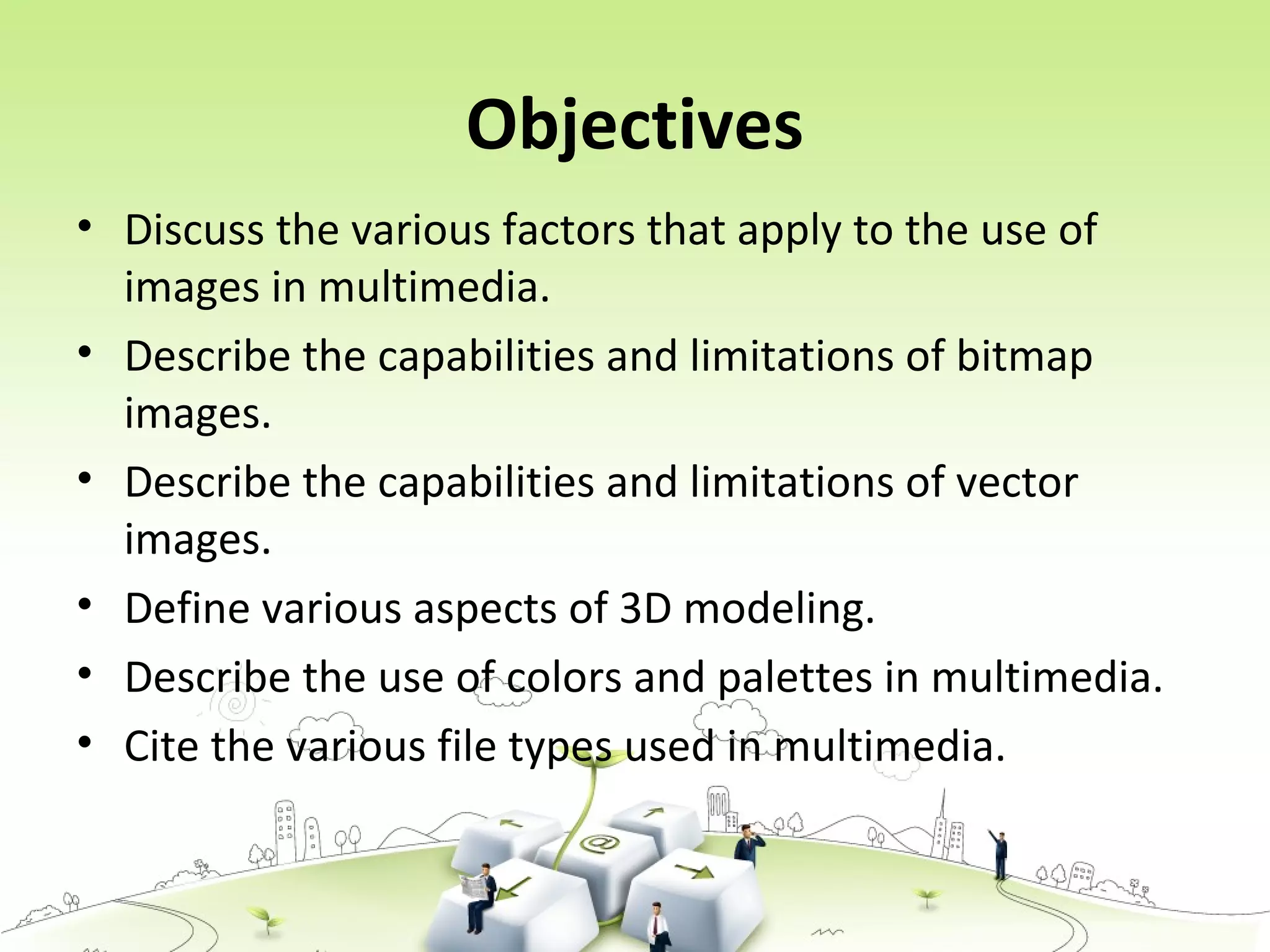 Objectives
• Discuss the various factors that apply to the use of
images in multimedia.
• Describe the capabilities and limitations of bitmap
images.
• Describe the capabilities and limitations of vector
images.
• Define various aspects of 3D modeling.
• Describe the use of colors and palettes in multimedia.
• Cite the various file types used in multimedia.
 