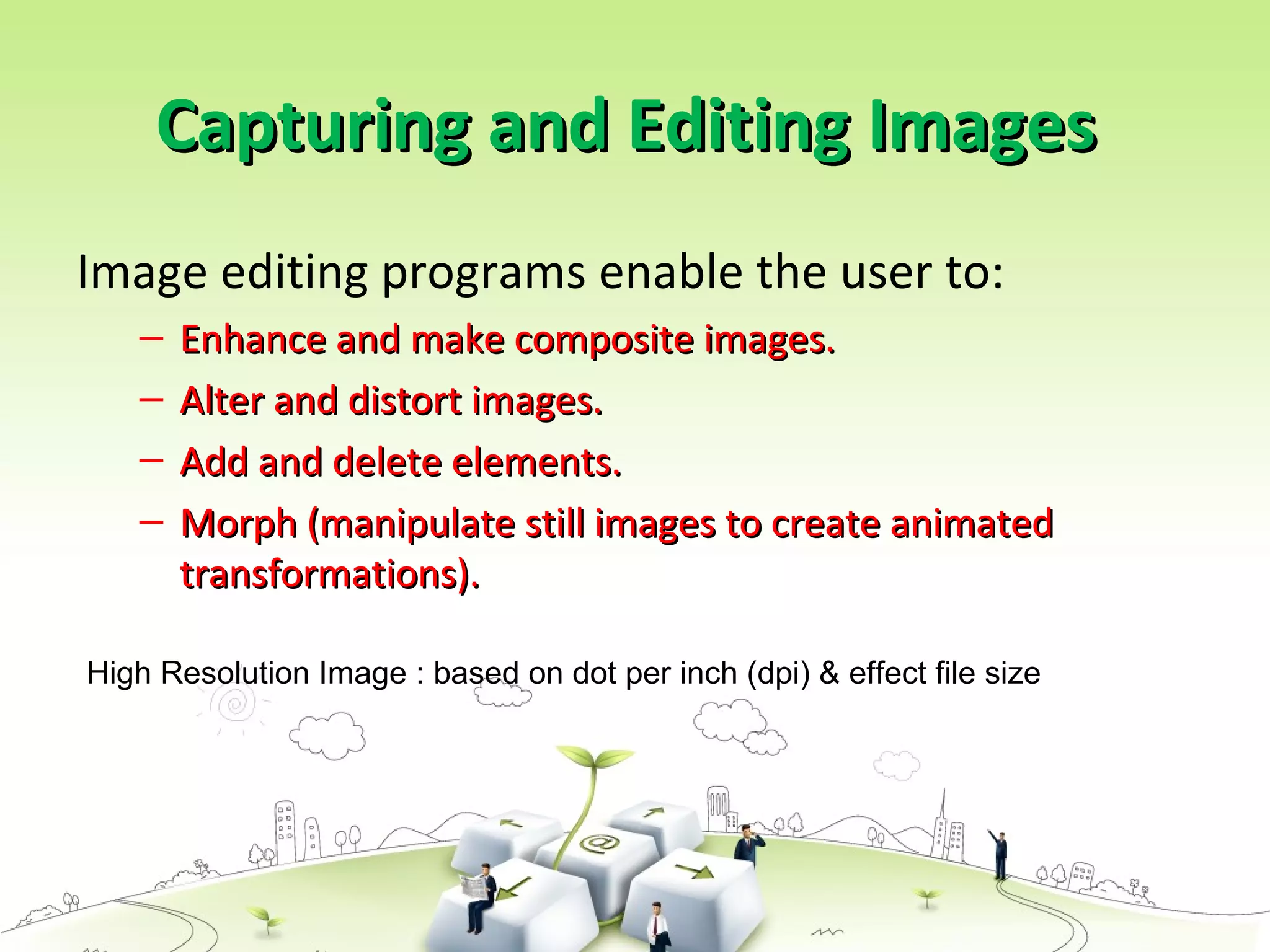 Capturing and Editing ImagesCapturing and Editing Images
Image editing programs enable the user to:
– Enhance and make composite images.Enhance and make composite images.
– Alter and distort images.Alter and distort images.
– Add and delete elements.Add and delete elements.
– Morph (manipulate still images to create animatedMorph (manipulate still images to create animated
transformations).transformations).
High Resolution Image : based on dot per inch (dpi) & effect file size
 