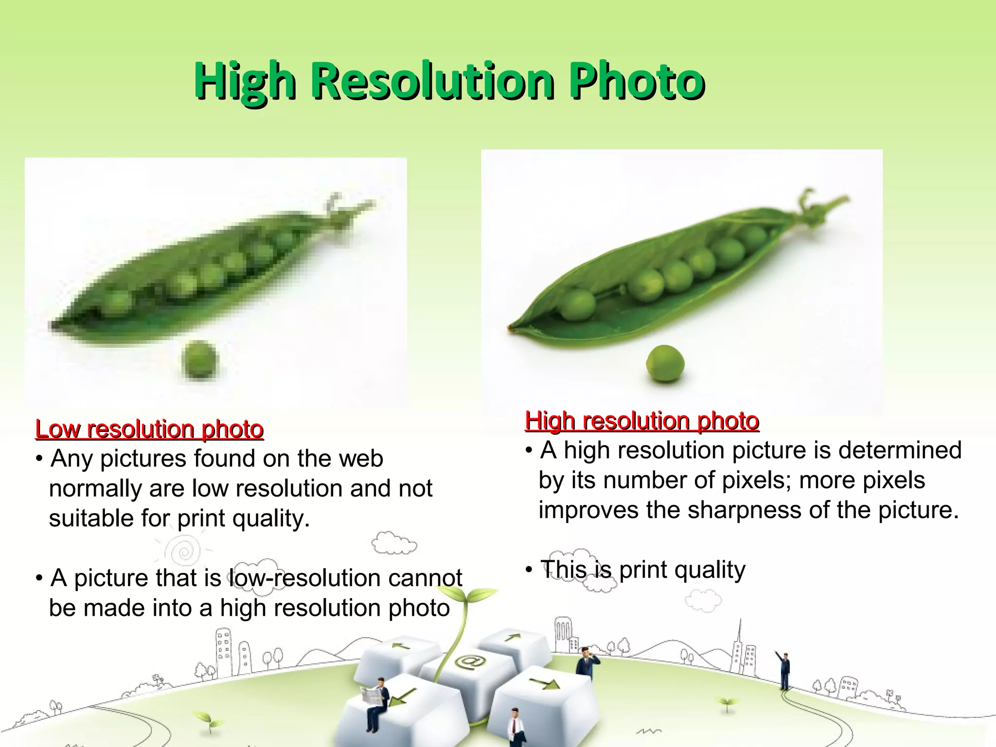 High Resolution PhotoHigh Resolution Photo
High resolution photoHigh resolution photo
• A high resolution picture is determined
by its number of pixels; more pixels
improves the sharpness of the picture.
• This is print quality
Low resolution photoLow resolution photo
• Any pictures found on the web
normally are low resolution and not
suitable for print quality.
• A picture that is low-resolution cannot
be made into a high resolution photo
 