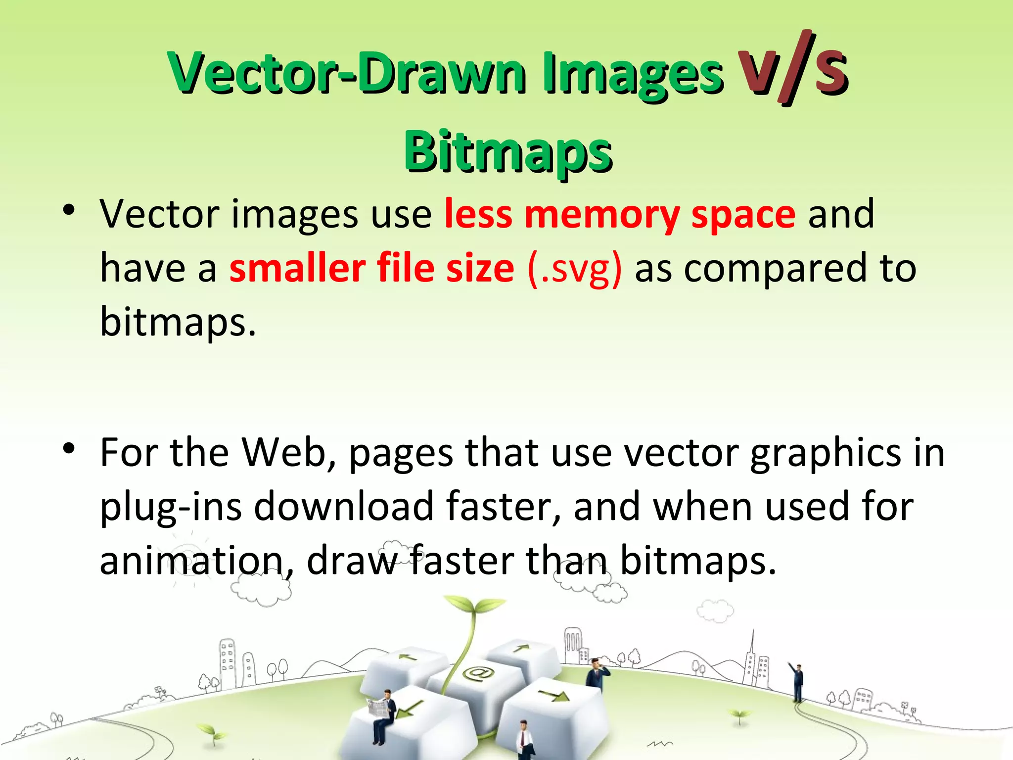 Vector-Drawn ImagesVector-Drawn Images v/sv/s
BitmapsBitmaps
• Vector images use less memory space and
have a smaller file size (.svg) as compared to
bitmaps.
• For the Web, pages that use vector graphics in
plug-ins download faster, and when used for
animation, draw faster than bitmaps.
 