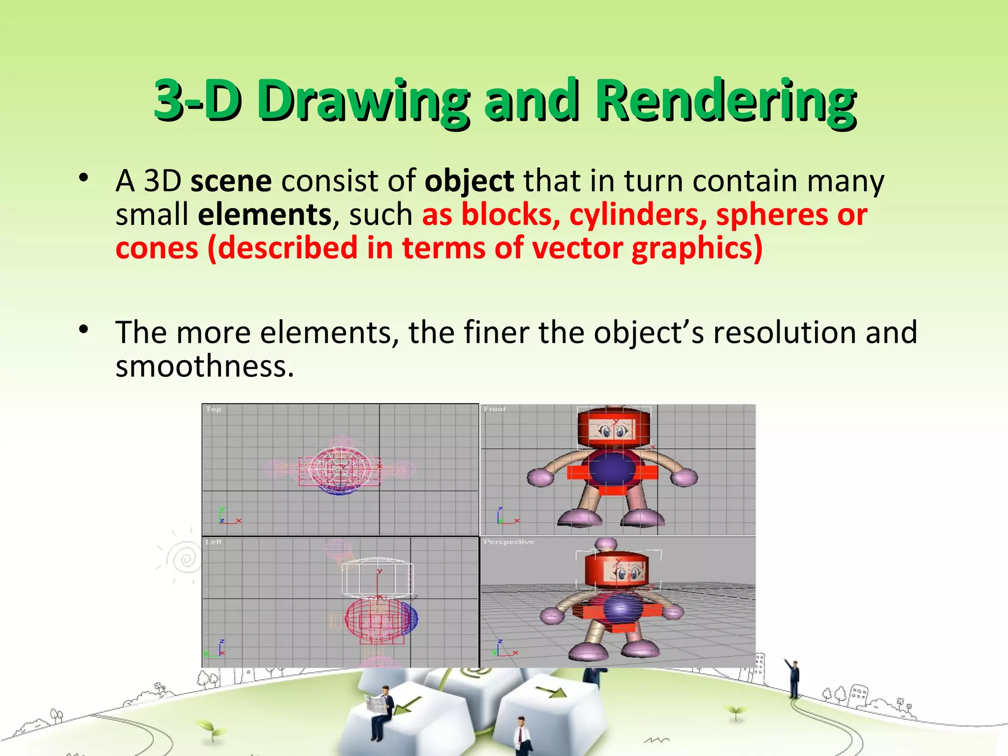 3-D Drawing and Rendering3-D Drawing and Rendering
• A 3D scene consist of object that in turn contain many
small elements, such as blocks, cylinders, spheres or
cones (described in terms of vector graphics)
• The more elements, the finer the object’s resolution and
smoothness.
 