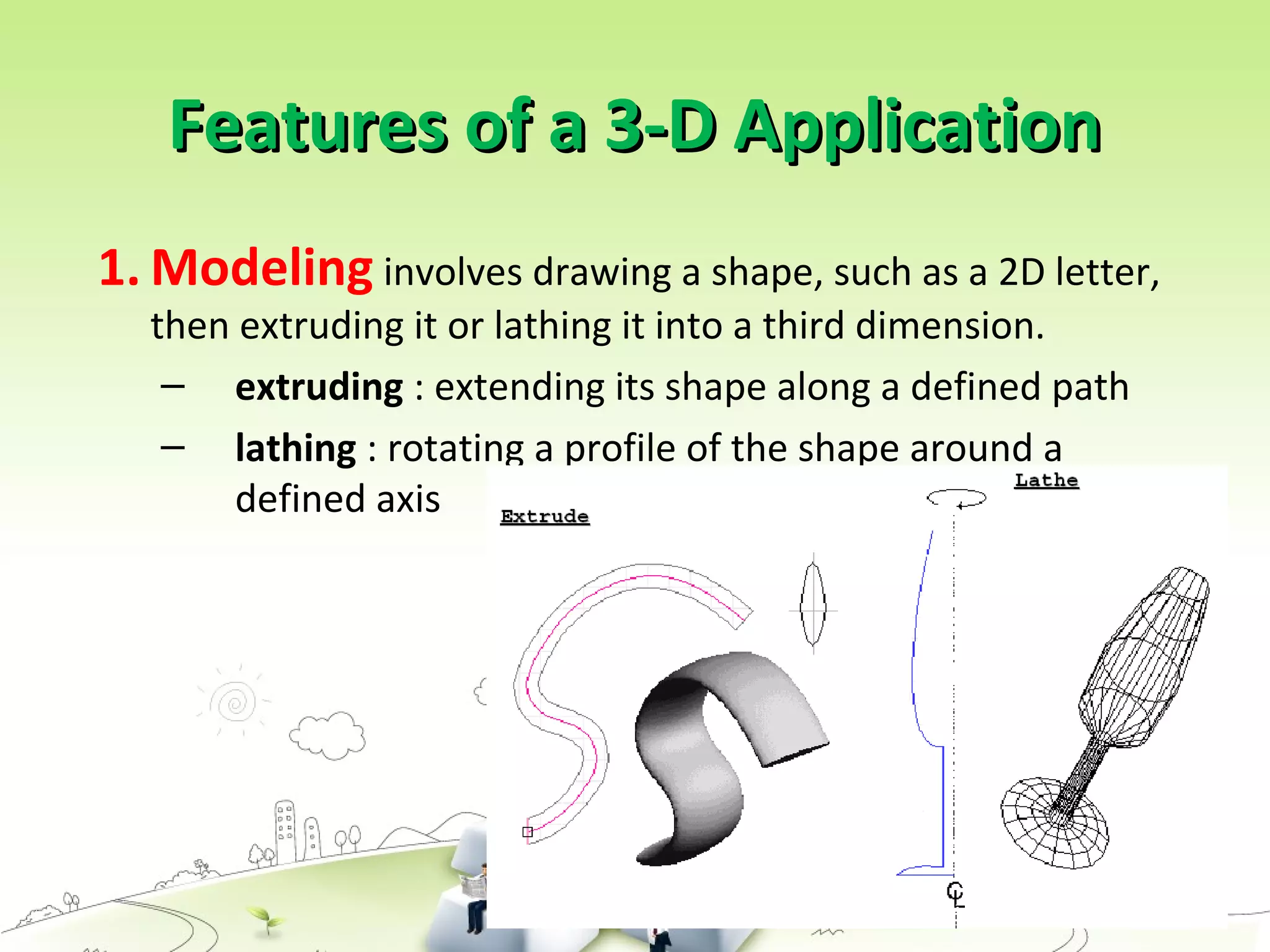 Features of a 3-D ApplicationFeatures of a 3-D Application
1. Modeling involves drawing a shape, such as a 2D letter,
then extruding it or lathing it into a third dimension.
– extruding : extending its shape along a defined path
– lathing : rotating a profile of the shape around a
defined axis
 
