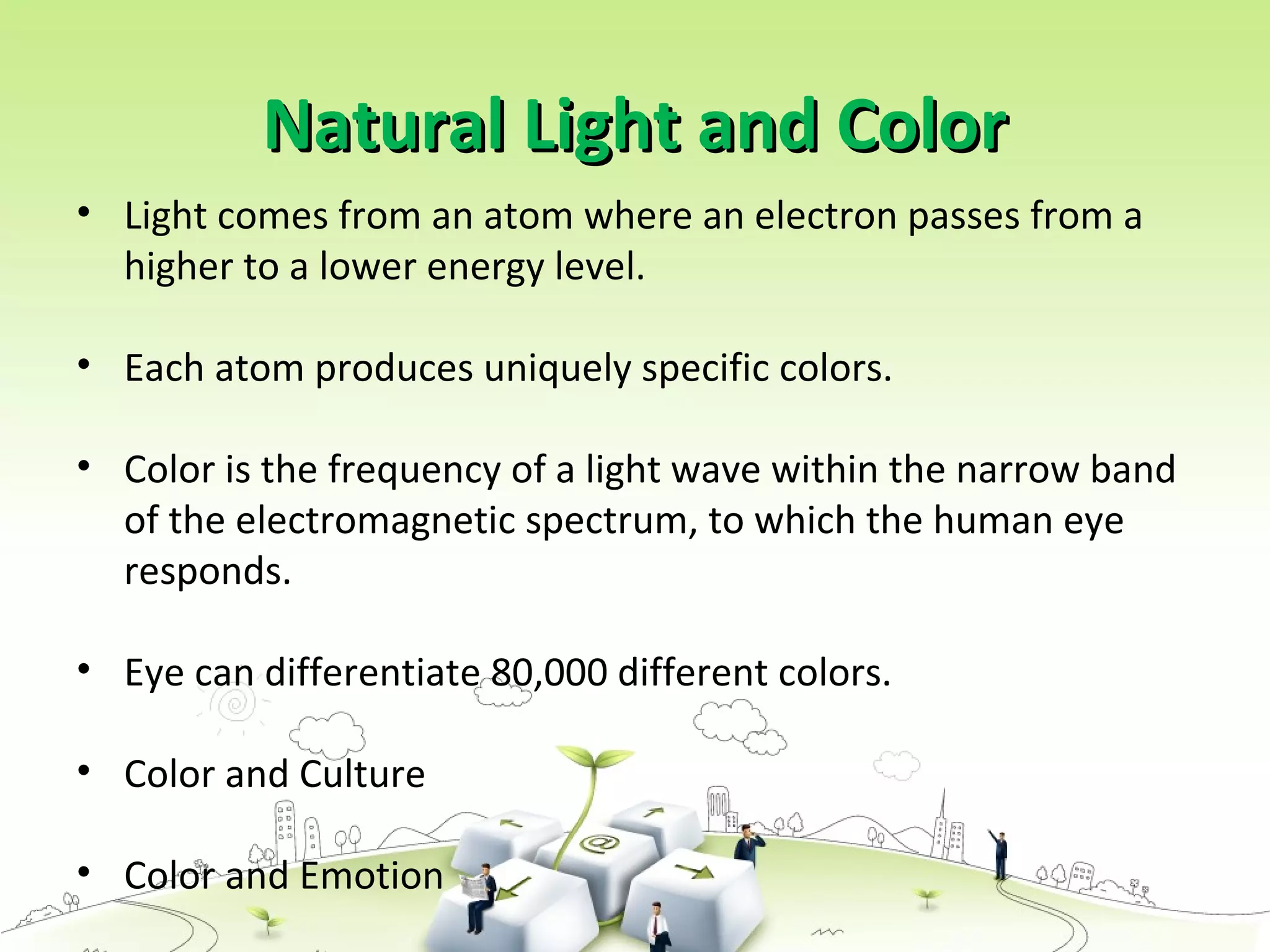 Natural Light and ColorNatural Light and Color
• Light comes from an atom where an electron passes from a
higher to a lower energy level.
• Each atom produces uniquely specific colors.
• Color is the frequency of a light wave within the narrow band
of the electromagnetic spectrum, to which the human eye
responds.
• Eye can differentiate 80,000 different colors.
• Color and Culture
• Color and Emotion
 